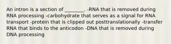 An intron is a section of ________. -RNA that is removed during RNA processing -carbohydrate that serves as a signal for RNA transport -protein that is clipped out posttranslationally -transfer RNA that binds to the anticodon -DNA that is removed during DNA processing