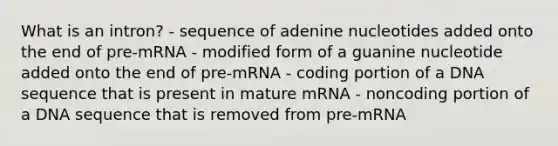 What is an intron? - sequence of adenine nucleotides added onto the end of pre‑mRNA - modified form of a guanine nucleotide added onto the end of pre‑mRNA - coding portion of a DNA sequence that is present in mature mRNA - noncoding portion of a DNA sequence that is removed from pre‑mRNA