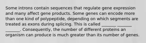 Some introns contain sequences that regulate gene expression and many affect gene products. Some genes can encode more than one kind of polypeptide, depending on which segments are treated as exons during splicing. This is called _______ _______ _______. Consequently, the number of different proteins an organism can produce is much greater than its number of genes.