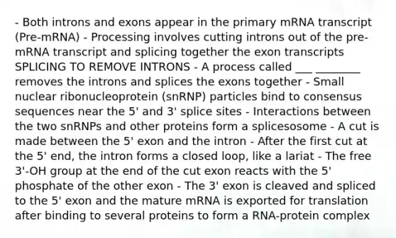 - Both introns and exons appear in the primary mRNA transcript (Pre-mRNA) - Processing involves cutting introns out of the pre-mRNA transcript and splicing together the exon transcripts SPLICING TO REMOVE INTRONS - A process called ___ ________ removes the introns and splices the exons together - Small nuclear ribonucleoprotein (snRNP) particles bind to consensus sequences near the 5' and 3' splice sites - Interactions between the two snRNPs and other proteins form a splicesosome - A cut is made between the 5' exon and the intron - After the first cut at the 5' end, the intron forms a closed loop, like a lariat - The free 3'-OH group at the end of the cut exon reacts with the 5' phosphate of the other exon - The 3' exon is cleaved and spliced to the 5' exon and the mature mRNA is exported for translation after binding to several proteins to form a RNA-protein complex