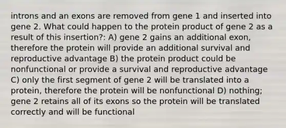 introns and an exons are removed from gene 1 and inserted into gene 2. What could happen to the protein product of gene 2 as a result of this insertion?: A) gene 2 gains an additional exon, therefore the protein will provide an additional survival and reproductive advantage B) the protein product could be nonfunctional or provide a survival and reproductive advantage C) only the first segment of gene 2 will be translated into a protein, therefore the protein will be nonfunctional D) nothing; gene 2 retains all of its exons so the protein will be translated correctly and will be functional