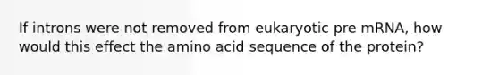 If introns were not removed from eukaryotic pre mRNA, how would this effect the amino acid sequence of the protein?