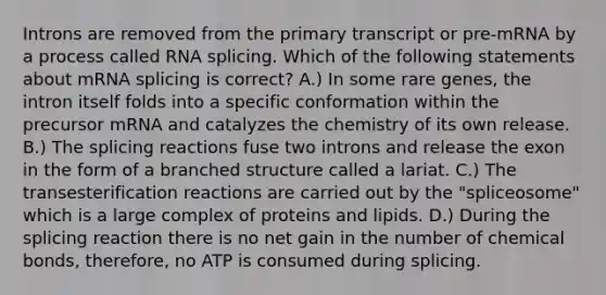 Introns are removed from the primary transcript or pre-mRNA by a process called RNA splicing. Which of the following statements about mRNA splicing is correct? A.) In some rare genes, the intron itself folds into a specific conformation within the precursor mRNA and catalyzes the chemistry of its own release. B.) The splicing reactions fuse two introns and release the exon in the form of a branched structure called a lariat. C.) The transesterification reactions are carried out by the "spliceosome" which is a large complex of proteins and lipids. D.) During the splicing reaction there is no net gain in the number of chemical bonds, therefore, no ATP is consumed during splicing.