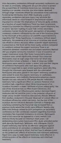 Intro-Secondary confessions Although secondary confessions can be seen as unreliable, safeguards are put into place to protect the accused Role of incentives Incentives can motivate lying Important to consider incentive size Information obtained through larger incentives should be interpreted more cautiously Fundamental Attribution Error (FAE) Could play a role in secondary confessions because jurors may attribute the informants desire to come forward to dispositional reasons Important to consider the implications of reduced guilty verdicts as a function of expert testimony There has been no previous research to examine the influence scientific expert testimony has on jurors' decision making in cases that contain secondary confession Current Study Are jurors' perceptions of secondary confession evidence influenced by the size of the incentive given to the informant or the presence of scientific expert testimony regarding FAE? Three hypotheses: In conditions without expert testimony, the presence of an incentive or incentive size would not influence verdict decisions When scientific expert testimony is presented on FAE there will be fewer guilty verdicts compared to conditions without the expert testimony There is an interaction between incentive size and expert testimony Method- 287 jury-eligible community members 3 (size of incentive) x2 (expert testimony) study Pilot Study Conducted to ensure incentive sizes varied significantly enough Trial transcript Participants read an eight page trial transcript which was adapted from Echols & Bladwin v. State of Arkansas (1996) Participants were asked to render a verdict and rate their degree of confidence Participants who read about the jailhouse informant responded to open ended questions about why they thought the informant cane forward with the information Participants who were placed in the expert testimony condition were asked to score the experts testimony on usefulness, persuasiveness, and credibility Manipulation/attention checks Sample size was reduced to 258 people Results- Informant testimony had a significant effect on verdicts Presence of an incentive had a significant effect While the presence of an incentive resulted in a lower likelihood of jurors voting guilty, the size of the incentive had no effect Expert testimony and incentive size did not influence jurors verdict decisions Expert testimony did not sensitize jurors to the potential influence of larger versus smaller incentives DiscussionLL-Results differed from studies conducted in the past Observed an overall effect on incentives influencing verdict decisions, but the size of the incentive did not influence decisions Contrast in findings was surprising considering the transcript was borrowed from a previous study where the results were different Results may differ from findings related to juror perceptions on secondary confessions but did corroborate research regarding incentives Limitations-Two important limitations to consider Participants read a trial transcript as opposed to a more realistic trial stimulus Study focused on individual mock jurors, not deliberating mock Juries Conclcusion-This study extended earlier work done by Neuschatz, Wilkinson, and colleagues (2012) Expert testimony may not be an effective safeguard against jurors overreliance on secondary confessions More research needs to be conducted to either: Find out how to educate jurors on the problematic effects of incentives and informant testimony Figure out a way to make expert testimony more effective in informing jurors of the effects on incentives and informant testimony