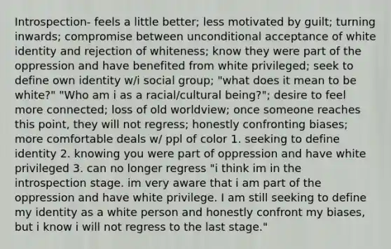 Introspection- feels a little better; less motivated by guilt; turning inwards; compromise between unconditional acceptance of white identity and rejection of whiteness; know they were part of the oppression and have benefited from white privileged; seek to define own identity w/i social group; "what does it mean to be white?" "Who am i as a racial/cultural being?"; desire to feel more connected; loss of old worldview; once someone reaches this point, they will not regress; honestly confronting biases; more comfortable deals w/ ppl of color 1. seeking to define identity 2. knowing you were part of oppression and have white privileged 3. can no longer regress "i think im in the introspection stage. im very aware that i am part of the oppression and have white privilege. I am still seeking to define my identity as a white person and honestly confront my biases, but i know i will not regress to the last stage."