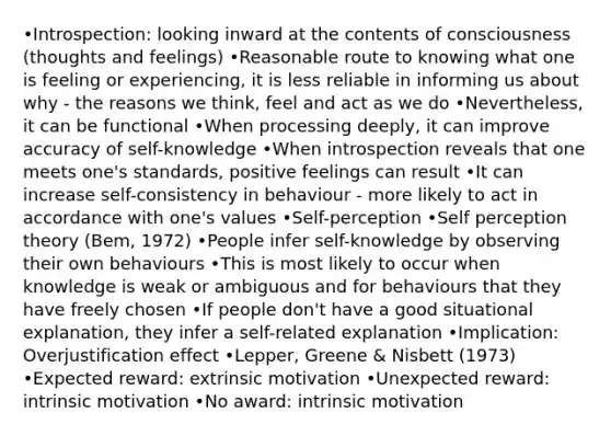 •Introspection: looking inward at the contents of consciousness (thoughts and feelings) •Reasonable route to knowing what one is feeling or experiencing, it is less reliable in informing us about why - the reasons we think, feel and act as we do •Nevertheless, it can be functional •When processing deeply, it can improve accuracy of self-knowledge •When introspection reveals that one meets one's standards, positive feelings can result •It can increase self-consistency in behaviour - more likely to act in accordance with one's values •Self-perception •Self perception theory (Bem, 1972) •People infer self-knowledge by observing their own behaviours •This is most likely to occur when knowledge is weak or ambiguous and for behaviours that they have freely chosen •If people don't have a good situational explanation, they infer a self-related explanation •Implication: Overjustification effect •Lepper, Greene & Nisbett (1973) •Expected reward: extrinsic motivation •Unexpected reward: intrinsic motivation •No award: intrinsic motivation