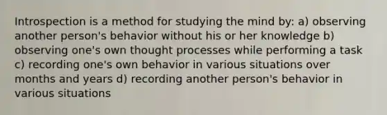 Introspection is a method for studying the mind by: a) observing another person's behavior without his or her knowledge b) observing one's own thought processes while performing a task c) recording one's own behavior in various situations over months and years d) recording another person's behavior in various situations