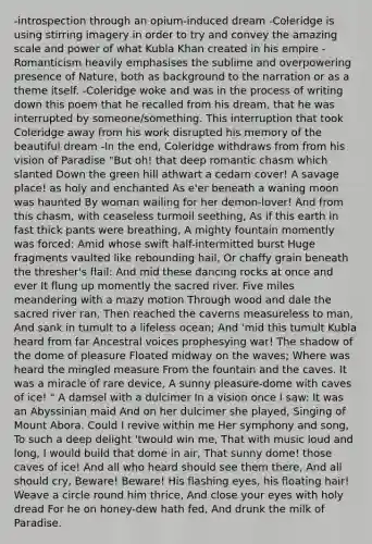 -introspection through an opium-induced dream -Coleridge is using stirring imagery in order to try and convey the amazing scale and power of what Kubla Khan created in his empire -Romanticism heavily emphasises the sublime and overpowering presence of Nature, both as background to the narration or as a theme itself. -Coleridge woke and was in the process of writing down this poem that he recalled from his dream, that he was interrupted by someone/something. This interruption that took Coleridge away from his work disrupted his memory of the beautiful dream -In the end, Coleridge withdraws from from his vision of Paradise "But oh! that deep romantic chasm which slanted Down the green hill athwart a cedarn cover! A savage place! as holy and enchanted As e'er beneath a waning moon was haunted By woman wailing for her demon-lover! And from this chasm, with ceaseless turmoil seething, As if this earth in fast thick pants were breathing, A mighty fountain momently was forced: Amid whose swift half-intermitted burst Huge fragments vaulted like rebounding hail, Or chaffy grain beneath the thresher's flail: And mid these dancing rocks at once and ever It flung up momently the sacred river. Five miles meandering with a mazy motion Through wood and dale the sacred river ran, Then reached the caverns measureless to man, And sank in tumult to a lifeless ocean; And 'mid this tumult Kubla heard from far Ancestral voices prophesying war! The shadow of the dome of pleasure Floated midway on the waves; Where was heard the mingled measure From the fountain and the caves. It was a miracle of rare device, A sunny pleasure-dome with caves of ice! " A damsel with a dulcimer In a vision once I saw: It was an Abyssinian maid And on her dulcimer she played, Singing of Mount Abora. Could I revive within me Her symphony and song, To such a deep delight 'twould win me, That with music loud and long, I would build that dome in air, That sunny dome! those caves of ice! And all who heard should see them there, And all should cry, Beware! Beware! His flashing eyes, his floating hair! Weave a circle round him thrice, And close your eyes with holy dread For he on honey-dew hath fed, And drunk the milk of Paradise.