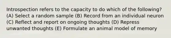 Introspection refers to the capacity to do which of the following? (A) Select a random sample (B) Record from an individual neuron (C) Reflect and report on ongoing thoughts (D) Repress unwanted thoughts (E) Formulate an animal model of memory