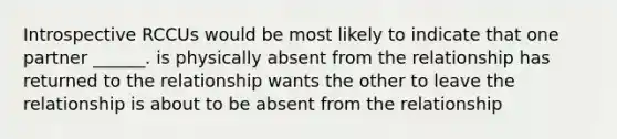 Introspective RCCUs would be most likely to indicate that one partner ______. is physically absent from the relationship has returned to the relationship wants the other to leave the relationship is about to be absent from the relationship