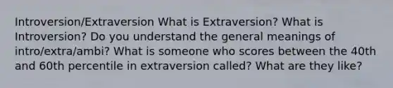 Introversion/Extraversion What is Extraversion? What is Introversion? Do you understand the general meanings of intro/extra/ambi? What is someone who scores between the 40th and 60th percentile in extraversion called? What are they like?