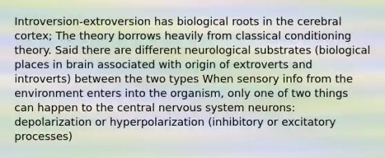 Introversion-extroversion has biological roots in the cerebral cortex; The theory borrows heavily from <a href='https://www.questionai.com/knowledge/kI6awfNO2B-classical-conditioning' class='anchor-knowledge'>classical conditioning</a> theory. Said there are different neurological substrates (biological places in brain associated with origin of extroverts and introverts) between the two types When sensory info from the environment enters into the organism, only one of two things can happen to the central <a href='https://www.questionai.com/knowledge/kThdVqrsqy-nervous-system' class='anchor-knowledge'>nervous system</a> neurons: depolarization or hyperpolarization (inhibitory or excitatory processes)