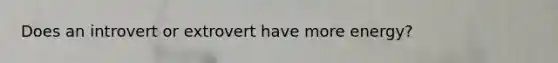 Does an introvert or extrovert have more energy?