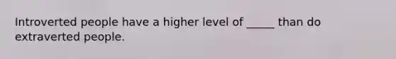 Introverted people have a higher level of _____ than do extraverted people.