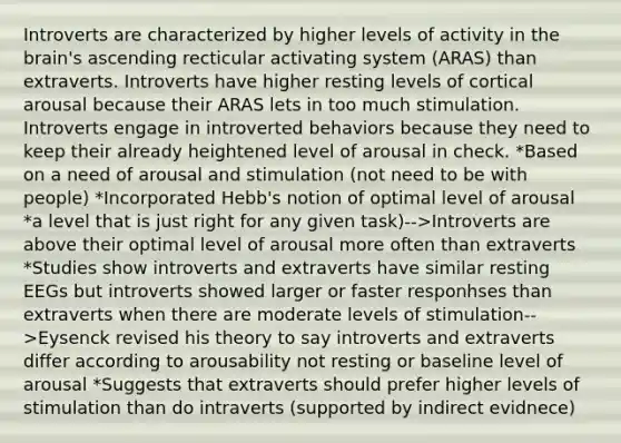 Introverts are characterized by higher levels of activity in the brain's ascending recticular activating system (ARAS) than extraverts. Introverts have higher resting levels of cortical arousal because their ARAS lets in too much stimulation. Introverts engage in introverted behaviors because they need to keep their already heightened level of arousal in check. *Based on a need of arousal and stimulation (not need to be with people) *Incorporated Hebb's notion of optimal level of arousal *a level that is just right for any given task)-->Introverts are above their optimal level of arousal more often than extraverts *Studies show introverts and extraverts have similar resting EEGs but introverts showed larger or faster responhses than extraverts when there are moderate levels of stimulation-->Eysenck revised his theory to say introverts and extraverts differ according to arousability not resting or baseline level of arousal *Suggests that extraverts should prefer higher levels of stimulation than do intraverts (supported by indirect evidnece)