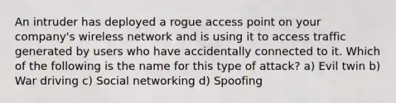 An intruder has deployed a rogue access point on your company's wireless network and is using it to access traffic generated by users who have accidentally connected to it. Which of the following is the name for this type of attack? a) Evil twin b) War driving c) Social networking d) Spoofing