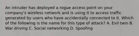 An intruder has deployed a rogue access point on your company's wireless network and is using it to access traffic generated by users who have accidentally connected to it. Which of the following is the name for this type of attack? A. Evil twin B. War driving C. Social networking D. Spoofing