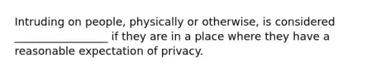 Intruding on people, physically or otherwise, is considered _________________ if they are in a place where they have a reasonable expectation of privacy.