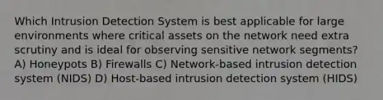 Which Intrusion Detection System is best applicable for large environments where critical assets on the network need extra scrutiny and is ideal for observing sensitive network segments? A) Honeypots B) Firewalls C) Network-based intrusion detection system (NIDS) D) Host-based intrusion detection system (HIDS)