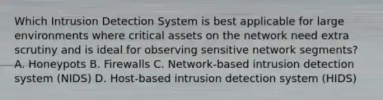 Which Intrusion Detection System is best applicable for large environments where critical assets on the network need extra scrutiny and is ideal for observing sensitive network segments? A. Honeypots B. Firewalls C. Network-based intrusion detection system (NIDS) D. Host-based intrusion detection system (HIDS)