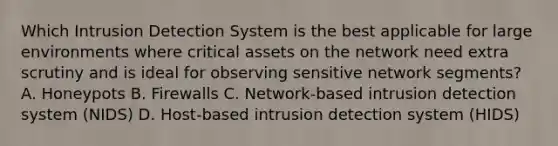 Which Intrusion Detection System is the best applicable for large environments where critical assets on the network need extra scrutiny and is ideal for observing sensitive network segments? A. Honeypots B. Firewalls C. Network-based intrusion detection system (NIDS) D. Host-based intrusion detection system (HIDS)