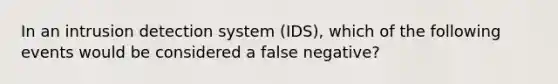 In an intrusion detection system (IDS), which of the following events would be considered a false negative?