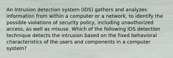 An Intrusion detection system (IDS) gathers and analyzes information from within a computer or a network, to identify the possible violations of security policy, including unauthorized access, as well as misuse. Which of the following IDS detection technique detects the intrusion based on the fixed behavioral characteristics of the users and components in a computer system?