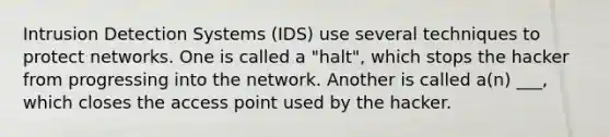 Intrusion Detection Systems (IDS) use several techniques to protect networks. One is called a "halt", which stops the hacker from progressing into the network. Another is called a(n) ___, which closes the access point used by the hacker.