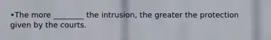 •The more ________ the intrusion, the greater the protection given by the courts.