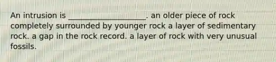 An intrusion is ____________________. an older piece of rock completely surrounded by younger rock a layer of sedimentary rock. a gap in the rock record. a layer of rock with very unusual fossils.