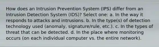 How does an Intrusion Prevention System (IPS) differ from an Intrusion Detection System (IDS)? Select one: a. In the way it responds to attacks and intrusions. b. In the type(s) of detection technology used (anomaly, signature/rule, etc.). c. In the types of threat that can be detected. d. In the place where monitoring occurs (on each individual computer vs. the entire network).