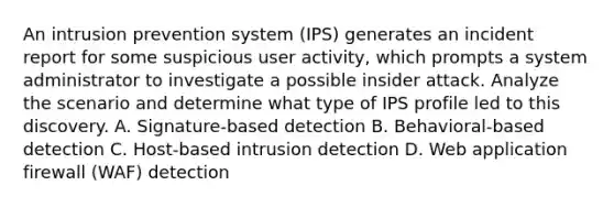 An intrusion prevention system (IPS) generates an incident report for some suspicious user activity, which prompts a system administrator to investigate a possible insider attack. Analyze the scenario and determine what type of IPS profile led to this discovery. A. Signature-based detection B. Behavioral-based detection C. Host-based intrusion detection D. Web application firewall (WAF) detection