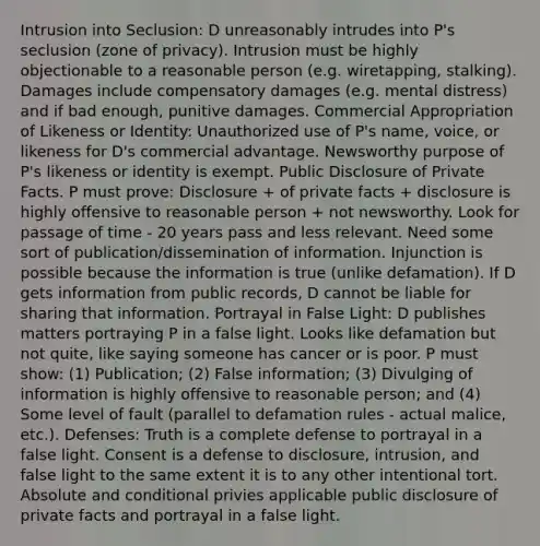 Intrusion into Seclusion: D unreasonably intrudes into P's seclusion (zone of privacy). Intrusion must be highly objectionable to a reasonable person (e.g. wiretapping, stalking). Damages include compensatory damages (e.g. mental distress) and if bad enough, punitive damages. Commercial Appropriation of Likeness or Identity: Unauthorized use of P's name, voice, or likeness for D's commercial advantage. Newsworthy purpose of P's likeness or identity is exempt. Public Disclosure of Private Facts. P must prove: Disclosure + of private facts + disclosure is highly offensive to reasonable person + not newsworthy. Look for passage of time - 20 years pass and less relevant. Need some sort of publication/dissemination of information. Injunction is possible because the information is true (unlike defamation). If D gets information from public records, D cannot be liable for sharing that information. Portrayal in False Light: D publishes matters portraying P in a false light. Looks like defamation but not quite, like saying someone has cancer or is poor. P must show: (1) Publication; (2) False information; (3) Divulging of information is highly offensive to reasonable person; and (4) Some level of fault (parallel to defamation rules - actual malice, etc.). Defenses: Truth is a complete defense to portrayal in a false light. Consent is a defense to disclosure, intrusion, and false light to the same extent it is to any other intentional tort. Absolute and conditional privies applicable public disclosure of private facts and portrayal in a false light.