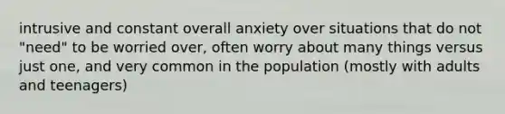 intrusive and constant overall anxiety over situations that do not "need" to be worried over, often worry about many things versus just one, and very common in the population (mostly with adults and teenagers)