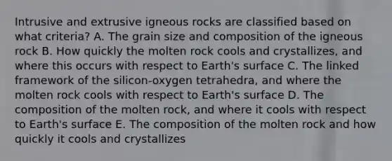 Intrusive and extrusive igneous rocks are classified based on what criteria? A. The grain size and composition of the igneous rock B. How quickly the molten rock cools and crystallizes, and where this occurs with respect to Earth's surface C. The linked framework of the silicon-oxygen tetrahedra, and where the molten rock cools with respect to Earth's surface D. The composition of the molten rock, and where it cools with respect to Earth's surface E. The composition of the molten rock and how quickly it cools and crystallizes