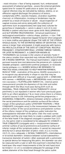 - most intrusive + fear of being exposed, hurt, embarrassed assessment of external genitalia - assess the external genitalia (good time for assess for pediculosis or pubic lice/ signs of vaginal infection may be indicated by redness, edema, or an offensive vaginal discharge/ the presence of lesions, condylomata (HPV), vesicles (herpes), ulceration (syphilitic chancre), or inflammation, bruising or tenderness may be present as a result of trauma or abuse - visual inspection of vaginal mucosa and cervix along with the collection of specimens such as papanicolaou test (pap test) cultures for gonorrhea or chalamydia + cervix is about 1 inch (2.5 cm)/ ROUND in patient who have never given birth (NULLLIPAROUS) and SLIT-SHAPED (MULTIGRAVIDA) - bimanual examination + rectovaginal examination =uterus shape, position, + size / THE UTERUS IS NORMAL anteverted (tipped forward)/ when pregnant is is more midline and globular shape/ THE SIZE OF THE UTERUS SHOULD EQUAL TO THE ESTIMATED WEEKS OF GESTATION. if the uterus is larger than anticipated, it might associate with factors like MISCALCULATION OF THE DATE OF CONCEPTION, MULTIPLE PREGNANCY, HYDATIDIFORM MOLE, UTERINE FIBROID TUMORS, OR LATER IN PREGNANCY, A CONDITION KNOWN AS "HYDRAMNIOS (an increase in the volume of amniotic fluid)/ if the uterus smaller than expected may indicate MISCALCULATION OR A MISSED ABORTION - the manual examination= vaginal and perineal muscle tone and determine the presence of= cystocele (bladder prolapse), urethrocele (urethral prolapse), or rectocele (rectal prolapse ==> WOMEN SHOULD BE REMINDED TO PRACTICE KEGEL EXERCISES TO HELP MAINTAIN PERINEAL MUSCLE TONE - evaluation of the pelvis--SHAPE/ assessment is to recognize any abnormality in shape or size that may be associated with difficult or traumatic vaginal birth + GYNECOID/ 40% women + ANDROID/ male + ANTHROPOID/ most common in non-caucasian + PLATYPELLOID/ RAREST-3% - internal pelvic measurement/ provide the diameters of the inlet and outlet through which the fetus must past during birth such as DIAGONAL, TRUE CONJUGATE, ISCHIA TUBEROSITY/ clinical pelvimetry is not repeated in women who have previously given birth to an infant weighting 7 ib or more unless there is a history of pelvic trauma in the intervening period bw pregnancies + DIAGNONAL CONJUGATE= distance between anterior surface of the sacral prominence and the anterior surface of the inferior margin of the symphysis pubis/ LITHOTOMY POSITION + TRUE CONJUGATE (conjugate vera)/ is the measurement between the anterior surface of the sacral prominence and posterior surface of the inferior margin of the symphysis pubis/ indicates the anteroposterior diameter of the pelvic inlet--the most narrow diameter and the one most likely to create a problem with misfit of the fetal head/ if the diagonal conjugate is greater than 12.5 cm, the pelvic inlet is considered to be adequate for childbirth + TRUE CONJUGATE (conjugate vera) = measurement between anterior surface of sacral prominence and posterior surface of inferior margin of the symphysis pubis= it cannot be measured directly but is actual diameter of pelvic inlet= 4.1-4.3 inches (10.5-11 cm)= adequate + ISCHIAL TUBEROSITY= intertuberous or bi-ischial diameter= distance between ischial tuberosities= transverse diameter of outlet= often assessed with a pelvimeter (a special device for measuring the pelvis, the diameter can also be measured with a ruler or with the examiner's clenched fist or hand span (the exact measurements of the fist and hand must be known)= 11 cm is considered adequate for passage of the widest diameter of the fetal head through the pelvic outlet