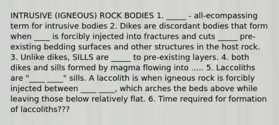 INTRUSIVE (IGNEOUS) ROCK BODIES 1. _____ - all-ecompassing term for intrusive bodies 2. Dikes are discordant bodies that form when ____ is forcibly injected into fractures and cuts _____ pre-existing bedding surfaces and other structures in the host rock. 3. Unlike dikes, SILLS are _____ to pre-existing layers. 4. both dikes and sills formed by magma flowing into ..... 5. Laccoliths are "____ ____" sills. A laccolith is when igneous rock is forcibly injected between ____ ____, which arches the beds above while leaving those below relatively flat. 6. Time required for formation of laccoliths???