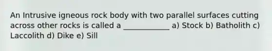 An Intrusive igneous rock body with two parallel surfaces cutting across other rocks is called a ____________ a) Stock b) Batholith c) Laccolith d) Dike e) Sill