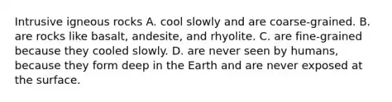 Intrusive igneous rocks A. cool slowly and are coarse-grained. B. are rocks like basalt, andesite, and rhyolite. C. are fine-grained because they cooled slowly. D. are never seen by humans, because they form deep in the Earth and are never exposed at the surface.