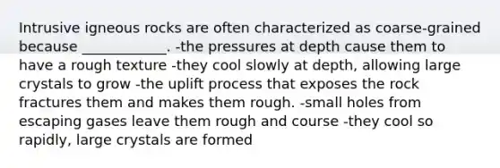 Intrusive igneous rocks are often characterized as coarse-grained because ____________. -the pressures at depth cause them to have a rough texture -they cool slowly at depth, allowing large crystals to grow -the uplift process that exposes the rock fractures them and makes them rough. -small holes from escaping gases leave them rough and course -they cool so rapidly, large crystals are formed