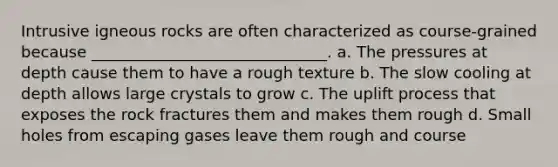 Intrusive igneous rocks are often characterized as course-grained because ______________________________. a. The pressures at depth cause them to have a rough texture b. The slow cooling at depth allows large crystals to grow c. The uplift process that exposes the rock fractures them and makes them rough d. Small holes from escaping gases leave them rough and course