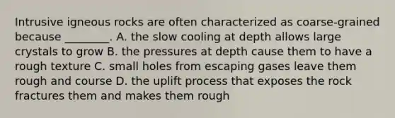 Intrusive igneous rocks are often characterized as coarse-grained because ________. A. the slow cooling at depth allows large crystals to grow B. the pressures at depth cause them to have a rough texture C. small holes from escaping gases leave them rough and course D. the uplift process that exposes the rock fractures them and makes them rough