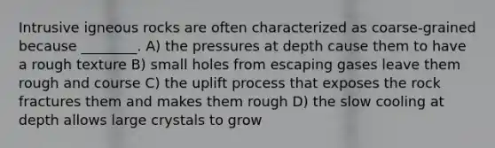 Intrusive igneous rocks are often characterized as coarse-grained because ________. A) the pressures at depth cause them to have a rough texture B) small holes from escaping gases leave them rough and course C) the uplift process that exposes the rock fractures them and makes them rough D) the slow cooling at depth allows large crystals to grow