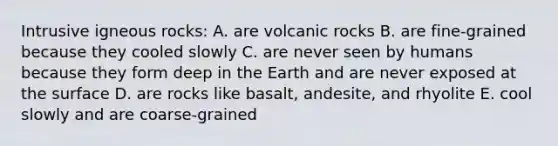 Intrusive igneous rocks: A. are volcanic rocks B. are fine-grained because they cooled slowly C. are never seen by humans because they form deep in the Earth and are never exposed at the surface D. are rocks like basalt, andesite, and rhyolite E. cool slowly and are coarse-grained