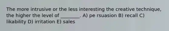 The more intrusive or the less interesting the creative technique, the higher the level of ________. A) pe rsuasion B) recall C) likability D) irritation E) sales