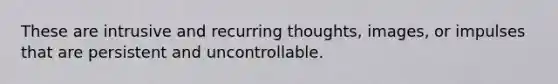 These are intrusive and recurring thoughts, images, or impulses that are persistent and uncontrollable.