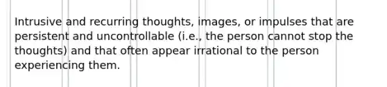 Intrusive and recurring thoughts, images, or impulses that are persistent and uncontrollable (i.e., the person cannot stop the thoughts) and that often appear irrational to the person experiencing them.