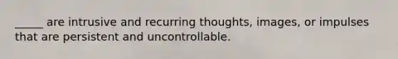 _____ are intrusive and recurring thoughts, images, or impulses that are persistent and uncontrollable.