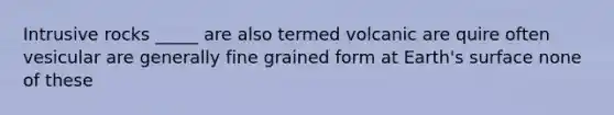 Intrusive rocks _____ are also termed volcanic are quire often vesicular are generally fine grained form at Earth's surface none of these