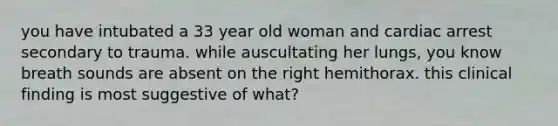 you have intubated a 33 year old woman and cardiac arrest secondary to trauma. while auscultating her lungs, you know breath sounds are absent on the right hemithorax. this clinical finding is most suggestive of what?